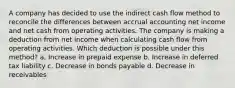 A company has decided to use the indirect cash flow method to reconcile the differences between accrual accounting net income and net cash from operating activities. The company is making a deduction from net income when calculating cash flow from operating activities. Which deduction is possible under this method? a. Increase in prepaid expense b. Increase in deferred tax liability c. Decrease in bonds payable d. Decrease in receivables