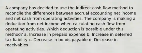 A company has decided to use the indirect cash flow method to reconcile the differences between accrual accounting net income and net cash from operating activities. The company is making a deduction from net income when calculating cash flow from operating activities. Which deduction is possible under this method? a. Increase in prepaid expense b. Increase in deferred tax liability c. Decrease in bonds payable d. Decrease in receivables