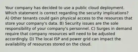 Your company has decided to use a public cloud deployment. Which statement is correct regarding the security implications? A) Other tenants could gain physical access to the resources that store your company's data. B) Security issues are the sole responsibility of your company's personnel. C) Surges in demand require that company resources will need to be adjusted accordingly. D) The local ISP and power grid can impact the availability of resources stored on the cloud.