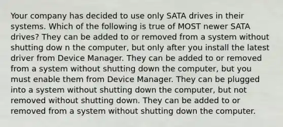 Your company has decided to use only SATA drives in their systems. Which of the following is true of MOST newer SATA drives? They can be added to or removed from a system without shutting dow n the computer, but only after you install the latest driver from Device Manager. They can be added to or removed from a system without shutting down the computer, but you must enable them from Device Manager. They can be plugged into a system without shutting down the computer, but not removed without shutting down. They can be added to or removed from a system without shutting down the computer.