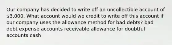 Our company has decided to write off an uncollectible account of 3,000. What account would we credit to write off this account if our company uses the allowance method for bad debts? bad debt expense accounts receivable allowance for doubtful accounts cash