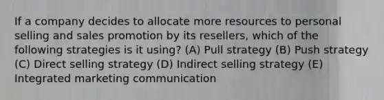 If a company decides to allocate more resources to personal selling and sales promotion by its resellers, which of the following strategies is it using? (A) Pull strategy (B) Push strategy (C) Direct selling strategy (D) Indirect selling strategy (E) Integrated marketing communication