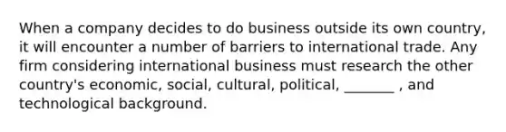 When a company decides to do business outside its own country, it will encounter a number of barriers to international trade. Any firm considering international business must research the other country's economic, social, cultural, political, _______ , and technological background.