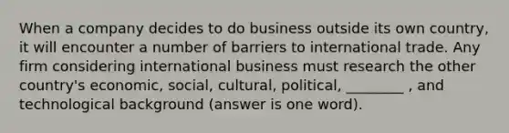 When a company decides to do business outside its own country, it will encounter a number of barriers to <a href='https://www.questionai.com/knowledge/kzeRB8pnJo-international-trade' class='anchor-knowledge'>international trade</a>. Any firm considering international business must research the other country's economic, social, cultural, political, ________ , and technological background (answer is one word).