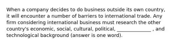 When a company decides to do business outside its own country, it will encounter a number of barriers to international trade. Any firm considering international business must research the other country's economic, social, cultural, political, ______________ , and technological background (answer is one word).