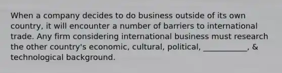 When a company decides to do business outside of its own country, it will encounter a number of barriers to international trade. Any firm considering international business must research the other country's economic, cultural, political, ___________, & technological background.