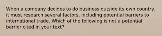 When a company decides to do business outside its own country, it must research several factors, including potential barriers to international trade. Which of the following is not a potential barrier cited in your text?