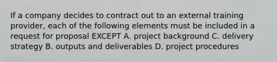 If a company decides to contract out to an external training provider, each of the following elements must be included in a request for proposal EXCEPT A. project background C. delivery strategy B. outputs and deliverables D. project procedures