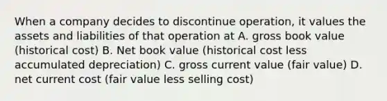 When a company decides to discontinue operation, it values the assets and liabilities of that operation at A. gross book value (historical cost) B. Net book value (historical cost less accumulated depreciation) C. gross current value (fair value) D. net current cost (fair value less selling cost)