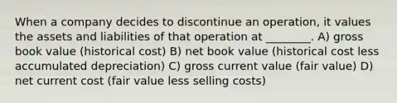 When a company decides to discontinue an operation, it values the assets and liabilities of that operation at ________. A) gross book value (historical cost) B) net book value (historical cost less accumulated depreciation) C) gross current value (fair value) D) net current cost (fair value less selling costs)