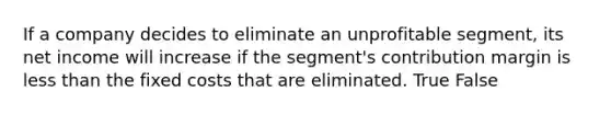 If a company decides to eliminate an unprofitable segment, its net income will increase if the segment's contribution margin is less than the fixed costs that are eliminated. True False