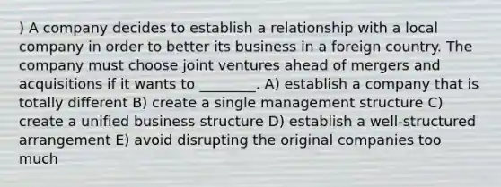 ) A company decides to establish a relationship with a local company in order to better its business in a foreign country. The company must choose joint ventures ahead of mergers and acquisitions if it wants to ________. A) establish a company that is totally different B) create a single management structure C) create a unified business structure D) establish a well-structured arrangement E) avoid disrupting the original companies too much