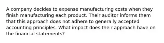 A company decides to expense manufacturing costs when they finish manufacturing each product. Their auditor informs them that this approach does not adhere to generally accepted accounting principles. What impact does their approach have on the financial statements?