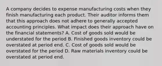 A company decides to expense manufacturing costs when they finish manufacturing each product. Their auditor informs them that this approach does not adhere to <a href='https://www.questionai.com/knowledge/kwjD9YtMH2-generally-accepted-accounting-principles' class='anchor-knowledge'>generally accepted accounting principles</a>. What impact does their approach have on the <a href='https://www.questionai.com/knowledge/kFBJaQCz4b-financial-statements' class='anchor-knowledge'>financial statements</a>? A. Cost of goods sold would be understated for the period B. Finished goods inventory could be overstated at period end. C. Cost of goods sold would be overstated for the period D. Raw materials inventory could be overstated at period end.