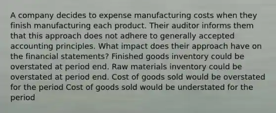 A company decides to expense manufacturing costs when they finish manufacturing each product. Their auditor informs them that this approach does not adhere to <a href='https://www.questionai.com/knowledge/kwjD9YtMH2-generally-accepted-accounting-principles' class='anchor-knowledge'>generally accepted accounting principles</a>. What impact does their approach have on the <a href='https://www.questionai.com/knowledge/kFBJaQCz4b-financial-statements' class='anchor-knowledge'>financial statements</a>? Finished goods inventory could be overstated at period end. Raw materials inventory could be overstated at period end. Cost of goods sold would be overstated for the period Cost of goods sold would be understated for the period