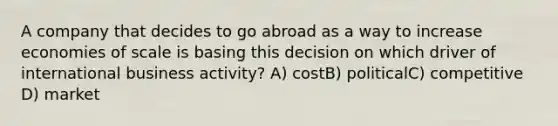 A company that decides to go abroad as a way to increase economies of scale is basing this decision on which driver of international business activity? A) costB) politicalC) competitive D) market