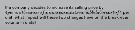 If a company decides to increase its selling price by 4 per unit because of an increase in its variable labor cost of4 per unit, what impact will these two changes have on the break-even volume in units?