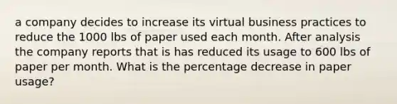 a company decides to increase its virtual business practices to reduce the 1000 lbs of paper used each month. After analysis the company reports that is has reduced its usage to 600 lbs of paper per month. What is the percentage decrease in paper usage?