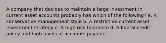 A company that decides to maintain a large investment in current asse<a href='https://www.questionai.com/knowledge/k7x83BRk9p-t-accounts' class='anchor-knowledge'>t accounts</a> probably has which of the following? a. A conservative management style b. A restrictive current asset investment strategy c. A high risk tolerance d. A liberal credit policy and high levels of <a href='https://www.questionai.com/knowledge/kWc3IVgYEK-accounts-payable' class='anchor-knowledge'>accounts payable</a>