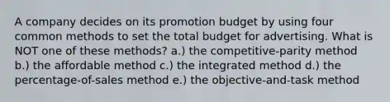 A company decides on its promotion budget by using four common methods to set the total budget for advertising. What is NOT one of these methods? a.) the competitive-parity method b.) the affordable method c.) the integrated method d.) the percentage-of-sales method e.) the objective-and-task method