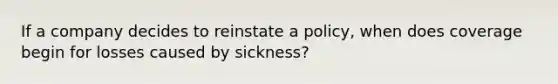 If a company decides to reinstate a policy, when does coverage begin for losses caused by sickness?