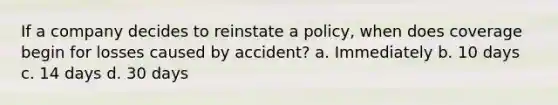 If a company decides to reinstate a policy, when does coverage begin for losses caused by accident? a. Immediately b. 10 days c. 14 days d. 30 days