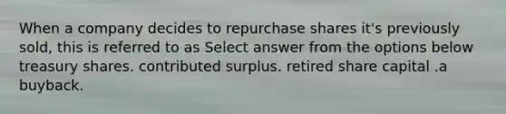 When a company decides to repurchase shares it's previously sold, this is referred to as Select answer from the options below treasury shares. contributed surplus. retired share capital .a buyback.