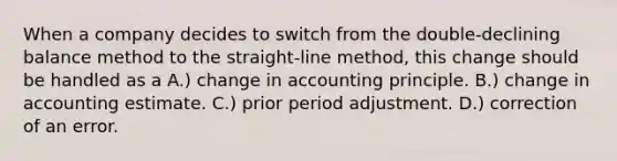 When a company decides to switch from the double-declining balance method to the straight-line method, this change should be handled as a A.) change in accounting principle. B.) change in accounting estimate. C.) prior period adjustment. D.) correction of an error.