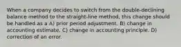 When a company decides to switch from the double-declining balance method to the straight-line method, this change should be handled as a A) prior period adjustment. B) change in accounting estimate. C) change in accounting principle. D) correction of an error.