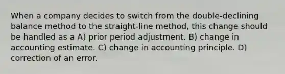 When a company decides to switch from the double-declining balance method to the straight-line method, this change should be handled as a A) prior period adjustment. B) change in accounting estimate. C) change in accounting principle. D) correction of an error.