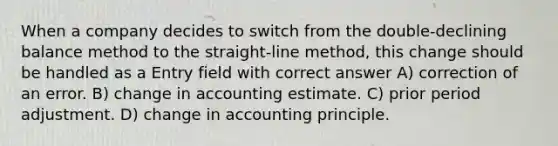 When a company decides to switch from the double-declining balance method to the straight-line method, this change should be handled as a Entry field with correct answer A) correction of an error. B) change in accounting estimate. C) prior period adjustment. D) change in accounting principle.