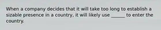 When a company decides that it will take too long to establish a sizable presence in a country, it will likely use ______ to enter the country.