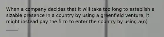 When a company decides that it will take too long to establish a sizable presence in a country by using a greenfield venture, it might instead pay the firm to enter the country by using a(n) _____.