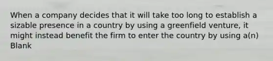 When a company decides that it will take too long to establish a sizable presence in a country by using a greenfield venture, it might instead benefit the firm to enter the country by using a(n) Blank