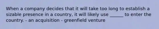 When a company decides that it will take too long to establish a sizable presence in a country, it will likely use ______ to enter the country. - an acquisition - greenfield venture