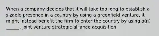 When a company decides that it will take too long to establish a sizable presence in a country by using a greenfield venture, it might instead benefit the firm to enter the country by using a(n) ______. joint venture strategic alliance acquisition