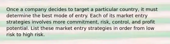 Once a company decides to target a particular country, it must determine the best mode of entry. Each of its market entry strategies involves more commitment, risk, control, and profit potential. List these market entry strategies in order from low risk to high risk.