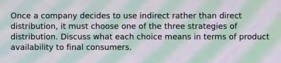 Once a company decides to use indirect rather than direct distribution, it must choose one of the three strategies of distribution. Discuss what each choice means in terms of product availability to final consumers.