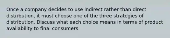 Once a company decides to use indirect rather than direct distribution, it must choose one of the three strategies of distribution. Discuss what each choice means in terms of product availability to final consumers