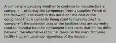 A company is deciding whether to continue to manufacture a component or to buy the component from a supplier. Which of the following is relevant to this decision? the cost of the equipment that is currently being used to manufacture the component the potential uses of the facilities that are currently used to manufacture the component fixed costs that do not differ between the alternatives the insurance on the manufacturing facility that will continue regardless of the decision