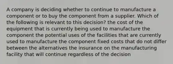 A company is deciding whether to continue to manufacture a component or to buy the component from a supplier. Which of the following is relevant to this decision? the cost of the equipment that is currently being used to manufacture the component the potential uses of the facilities that are currently used to manufacture the component fixed costs that do not differ between the alternatives the insurance on the manufacturing facility that will continue regardless of the decision