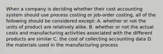 When a company is deciding whether their cost accounting system should use process costing or job-order costing, all of the following should be considered except: A. whether or not the units of product are relatively alike. B. whether or not the actual costs and manufacturing activities associated with the different products are similar C. the cost of collecting accounting data D. the materials used in the manufacturing process