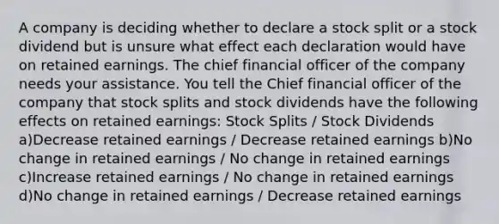 A company is deciding whether to declare a stock split or a stock dividend but is unsure what effect each declaration would have on retained earnings. The chief financial officer of the company needs your assistance. You tell the Chief financial officer of the company that stock splits and stock dividends have the following effects on retained earnings: Stock Splits / Stock Dividends a)Decrease retained earnings / Decrease retained earnings b)No change in retained earnings / No change in retained earnings c)Increase retained earnings / No change in retained earnings d)No change in retained earnings / Decrease retained earnings