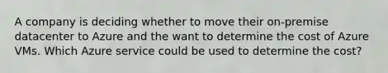 A company is deciding whether to move their on-premise datacenter to Azure and the want to determine the cost of Azure VMs. Which Azure service could be used to determine the cost?