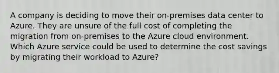 A company is deciding to move their on-premises data center to Azure. They are unsure of the full cost of completing the migration from on-premises to the Azure cloud environment. Which Azure service could be used to determine the cost savings by migrating their workload to Azure?