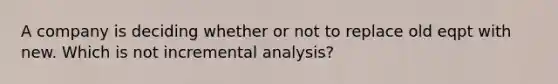 A company is deciding whether or not to replace old eqpt with new. Which is not incremental analysis?