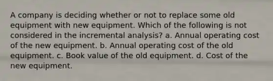 A company is deciding whether or not to replace some old equipment with new equipment. Which of the following is not considered in the incremental analysis? a. Annual operating cost of the new equipment. b. Annual operating cost of the old equipment. c. Book value of the old equipment. d. Cost of the new equipment.