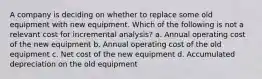 A company is deciding on whether to replace some old equipment with new equipment. Which of the following is not a relevant cost for incremental analysis? a. Annual operating cost of the new equipment b. Annual operating cost of the old equipment c. Net cost of the new equipment d. Accumulated depreciation on the old equipment