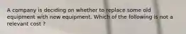 A company is deciding on whether to replace some old equipment with new equipment. Which of the following is not a relevant cost ?