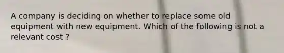 A company is deciding on whether to replace some old equipment with new equipment. Which of the following is not a relevant cost ?